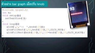 #include <popx2.h>
int x;
void setup(){
setTextSize(3);
}
void loop(){
glcd(1,0,"%d ",knob(128));
glcdFillRect(0,80,knob(128),10,GLCD_RED);
glcdFillRect(knob(128),80,128-knob(128),10,GLCD_BLACK);
}
ตัวอย่าง bar graph เมื่อปรับ knob
 