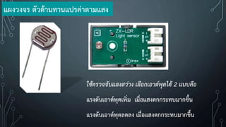 ใช้ตรวจจับแสงสว่าง เลือกเอาต์พุตได้ 2 แบบคือ
แรงดันเอาต์พุตเพิ่ม เมื่อแสงตกกระทบมากขึ้น
แรงดันเอาต์พุตลดลง เมื่อแสงตกกระทบมากขึ้น
แผงวงจร ตัวต้านทานแปรค่าตามแสง
 