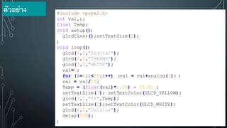 #include <popx2.h>
int val,i;
float Temp;
void setup(){
glcdClear();setTextSize(2);
}
void loop(){
glcd(1,2,"Digital");
glcd(2,2,"THERMO");
glcd(3,3,"METER");
val=0;
for (i=0;i<20;i++) {val = val+analog(3); }
val = val/20;
Temp = (float(val)*0.25) - 20.51 ;
setTextSize(3); setTextColor(GLCD_YELLOW);
glcd(3,1,"%f",Temp);
setTextSize(2);setTextColor(GLCD_WHITE);
glcd(6,2,"Celsius");
delay(500);
}
ตัวอย่าง
 