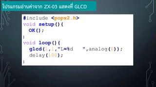 #include <popx2.h>
void setup(){
OK();
}
void loop(){
glcd(1,1,"L=%d ",analog(0));
delay(100);
}
โปรแกรมอ่านค่าจาก ZX-03 แสดงที่ GLCD
 