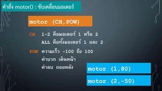 motor (CH,POW)
CH 1-2 คือมอเตอร์ 1 หรือ 2
ALL คือทั้งมอเตอร์ 1 และ 2
POW ความเร็ว -100 ถึง 100
ค่าบวก เดินหน้า
ค่าลบ ถอยหลัง
ค้าสั่ง motor() : ขับเคลื่อนมอเตอร์
motor (1,80)
motor (2,-50)
 