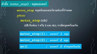 motor_stop หยุดขับมอเตอร์ตามช่องที่กาหนด
รูปแบบ
motor_stop(ch)
ch คือช่อง 1 หรือ 2 และ ALL กรณีหยุดพร้อมกัน
motor_stop(1); มอเตอร์ 1 หยุด
motor_stop(2); มอเตอร์ 2 หยุด
ao() ; มอเตอร์ 2 ตัวหยุดพร้อมกัน
ค้าสั่ง motor_stop() : หยุดมอเตอร์
 