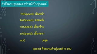 fd(Speed); เดินหน้า
bk(Speed); ถอยหลัง
sl(Speed); เลี้ยวซ้าย
sr(Speed); เลี้ยวขวา
Speed คือความเร็วหุ่นยนต์ 0-100
ao() ;หยุด
ค้าสั่งควบคุมมอเตอร์กรณีเป็นหุ่นยนต์
 