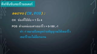 servo(CH,POS);
CH ช่องที่ใช้ขับ = 1 ถึง 4
POS ตาแหน่งองศาเซอร์โว = 0-180 ,-1
ค่า -1 หมายถึงหยุดจ่ายสัญญาณให้เซอร์โว
เซอร์โวจะไม่ล็อกแกน
ฟังก์ชั่นขับเซอร์โวมอเตอร์
 
