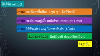 millis จะเพิ่มค่าขึ้นทีละ 1 ทุก ๆ 1 มิลลิวินาที
millis จะท้างานอยู่เบื้องหลังด้วย Interrupt Timer
millis ใช้ตัวแปร Long ในการเก็บค่า (4 ไบต์)
4,294,967,296 มิลลิวินาที ก่อนเคลียร์เป็น 0
ฟังก์ชั่น millis()
49.7 วัน
 