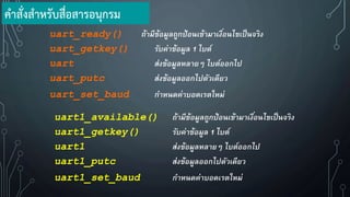 uart_ready() ถ้ามีข้อมูลถูกป้อนเข้ามาเงื่อนไขเป็นจริง
uart_getkey() รับค่าข้อมูล 1 ไบต์
uart ส่งข้อมูลหลายๆ ไบต์ออกไป
uart_putc ส่งข้อมูลออกไปตัวเดียว
uart_set_baud กาหนดค่าบอดเรตใหม่
uart1_available() ถ้ามีข้อมูลถูกป้อนเข้ามาเงื่อนไขเป็นจริง
uart1_getkey() รับค่าข้อมูล 1 ไบต์
uart1 ส่งข้อมูลหลายๆ ไบต์ออกไป
uart1_putc ส่งข้อมูลออกไปตัวเดียว
uart1_set_baud กาหนดค่าบอดเรตใหม่
ค้าสั่งส้าหรับสื่อสารอนุกรม
 