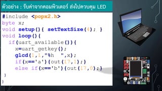 #include <popx2.h>
byte x;
void setup(){ setTextSize(4); }
void loop(){
if(uart_available()){
x=uart_getkey();
glcd(1,1,"%h ",x);
if(x=='a'){out(17,1);}
else if(x=='b'){out(17,0);}
}
}
ตัวอย่าง : รับค่าจากคอมพิวเตอร์ ส่งไปควบคุม LED
 