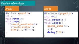 #include <popx2.h>
int x;
void setup(){}
void loop(){
if(uart1_available()){
x=uart1_getkey();
glcd(1,1,"%d ",x);
}
}
ภาครับ
#include <popx2.h>
int x=0;
void setup(){}
void loop(){
uart1_putc(x);
x++;
delay(300);
}
ภาคส่ง
ตัวอย่างการรับส่งข้อมูล
 