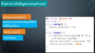 Serial.read()
อ่านค่าข้อมูล
Serial.available()
คืนค่าจานวนไบต์ของข้อมูลที่ได้รับ
ไม่มีข้อมูลเป็น 0
#include <popx2.h>
int x = 0;
void setup() {
Serial.begin(9600);
}
void loop() {
if (Serial.available() > 0) {
x = Serial.read();
Serial.print("I received: ");
Serial.println(x, DEC);
}
}
ตัวอย่างการรับข้อมูลจากคอมพิวเตอร์
 