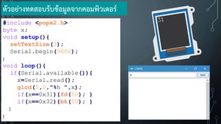 #include <popx2.h>
byte x;
void setup(){
setTextSize(3);
Serial.begin(9600);
}
void loop(){
if(Serial.available()){
x=Serial.read();
glcd(0,0,"%h ",x);
if(x==0x31){fd(50); }
if(x==0x32){bk(50); }
}
}
ตัวอย่างทดสอบรับข้อมูลจากคอมพิวเตอร์
 