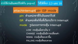 attachInterrupt(pin, ISR, mode)
pin ต้าแหน่งขาที่รับอินเตอร์รัปต์
ISR ต้าแหน่งฟังก์ชั่นที่เรียกบริการ Interrupt
mode รูปแบบการกระตุ้น Interrupt
LOW กระตุ้นเมื่อขาเป็น 0
CHANGE กระตุ้นเมื่อมีการเปลี่ยนค่า
RISING กระตุ้นที่ขอบขาขึ้น
FALLING กระตุ้นที่ขอบขาลง
การใช้งานอินเตอร์รัปต์กับ pop-x2 ใช้ได้ที่ขา 2,3 และ 18
 