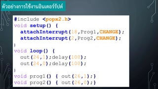 #include <popx2.h>
void setup() {
attachInterrupt(18,Prog1,CHANGE);
attachInterrupt(2,Prog2,CHANGE);
}
void loop() {
out(24,1);delay(100);
out(24,0);delay(100);
}
void prog1() { out(26,1);}
void prog2() { out(26,0);}
ตัวอย่างการใช้งานอินเตอร์รัปต์
 