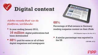 Adobe reveals that via its
     platform, worldwide:
                                             68%
                                             Percentage of iPad owners in Germany
      In year ending January 2012,          reading magazine content on their iPads
       16 million digital publications had                      (VDZ Magazine usage on the iPad, 2011)

       been downloaded
                                              A similar percentage was reported in
      68% paid for some or all of their       the US                               (GfK MRI, 2012)
       digital magazines and newspapers



15
 