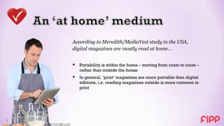 According to Meredith/MediaVest study in the USA,
    digital magazines are mostly read at home…


     Portability is within the home – moving from room to room –
       rather than outside the house
     In general, ‘print’ magazines are more portable than digital
       editions, i.e. reading magazines outside is more common in
       print




5
 