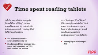 Adobe worldwide analysis            Axel Springer iPad Panel
    found that 56% of readers           (Germany) established that
    spend between 25 minutes to         users spent on average 4
    2.5 hours/month reading their       hours 38 minutes per week
    tablet publications                 reading magazines
                                        andnewspapers on tablets
     9% spent more than 5
      hours/month doing so               Averaging 40 minutes per
     Readers said their average time     day
      spent had increased by 70%
      over the last six months

8
 