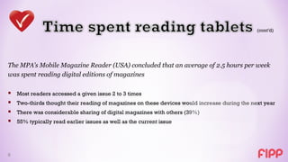The MPA’s Mobile Magazine Reader (USA) concluded that an average of 2.5 hours per week
was spent reading digital editions of magazines

   Most readers accessed a given issue 2 to 3 times
   Two-thirds thought their reading of magazines on these devices would increase during the next year
   There was considerable sharing of digital magazines with others (39%)
   55% typically read earlier issues as well as the current issue




9
 