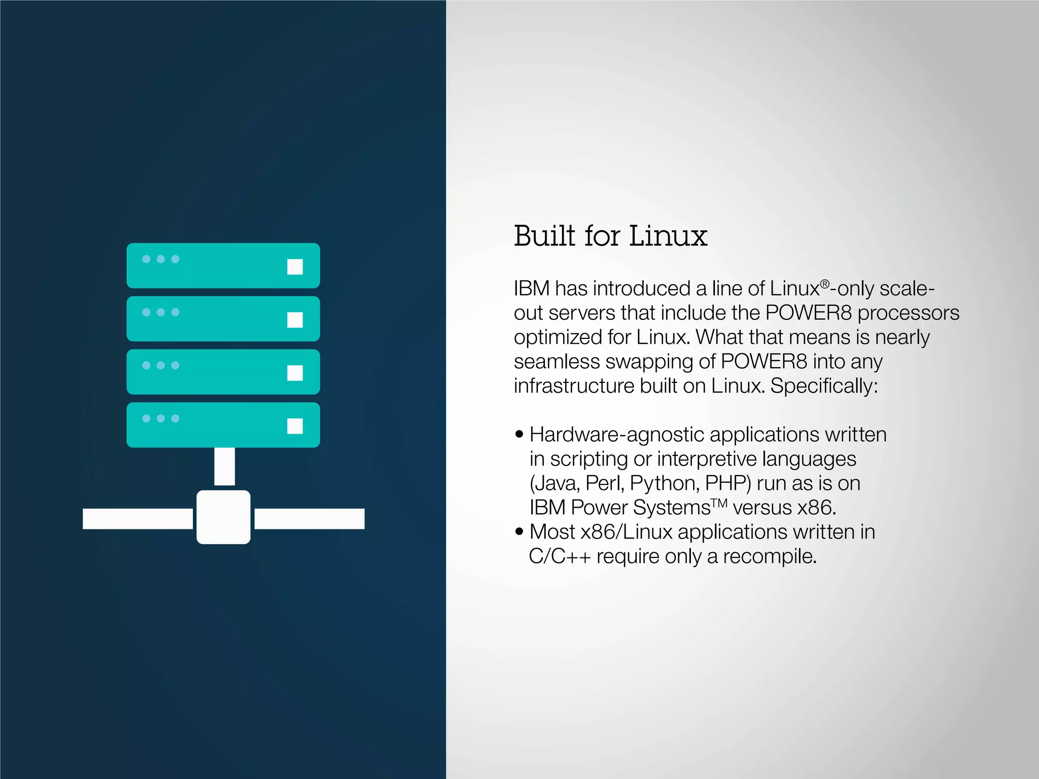 Built for Linux
IBM has introduced a line of Linux®
-only scale-
out servers that include the POWER8 processors
optimized for Linux. What that means is nearly
seamless swapping of POWER8 into any
infrastructure built on Linux. Specifically:
• Hardware-agnostic applications written
in scripting or interpretive languages
(Java, Perl, Python, PHP) run as is on
IBM Power SystemsTM
versus x86.
• Most x86/Linux applications written in
C/C++ require only a recompile.
 