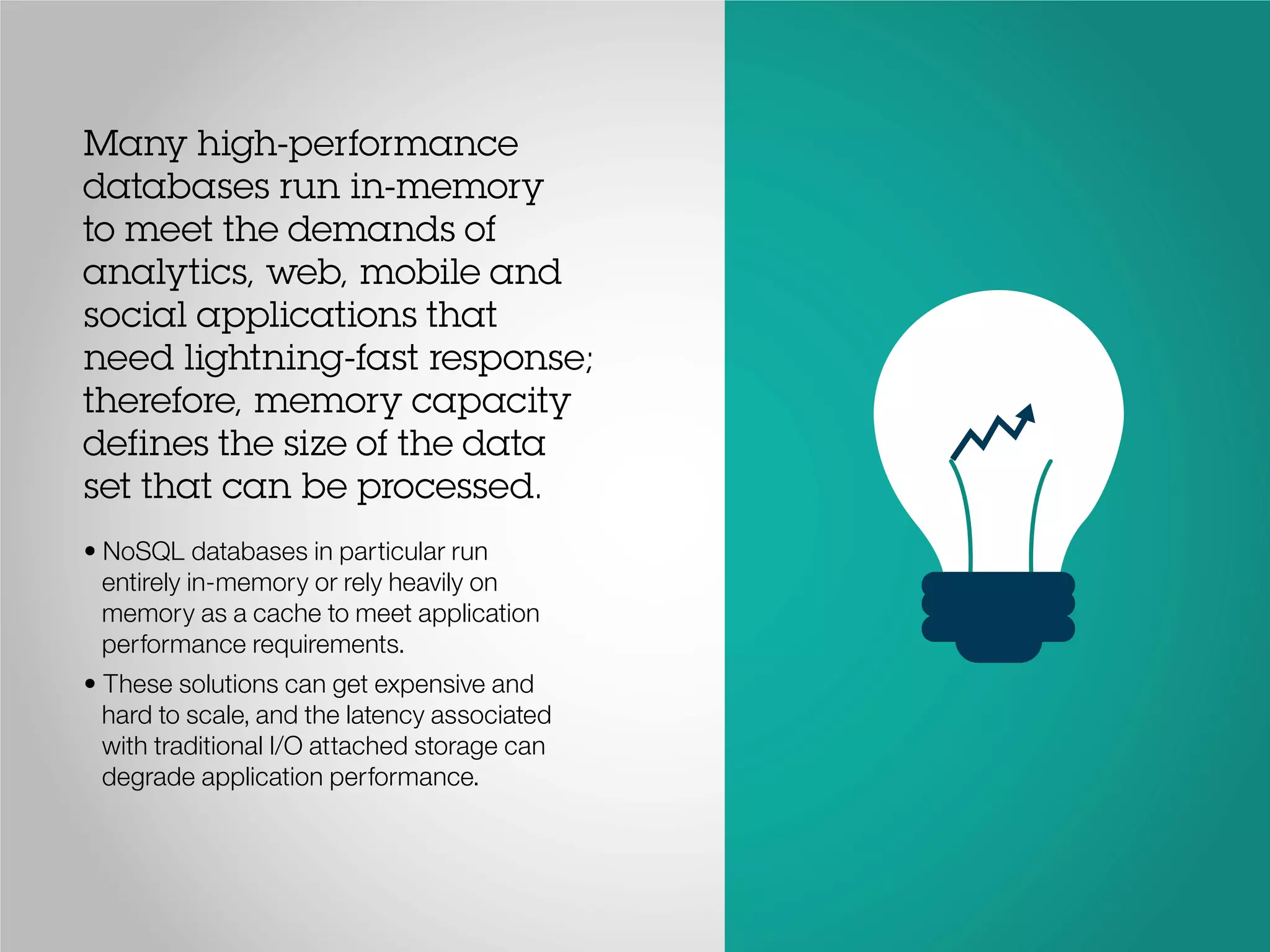 Many high-performance
databases run in-memory
to meet the demands of
analytics, web, mobile and
social applications that
need lightning-fast response;
therefore, memory capacity
defines the size of the data
set that can be processed.
• NoSQL databases in particular run
entirely in-memory or rely heavily on
memory as a cache to meet application
performance requirements.
• These solutions can get expensive and
hard to scale, and the latency associated
with traditional I/O attached storage can
degrade application performance.
 