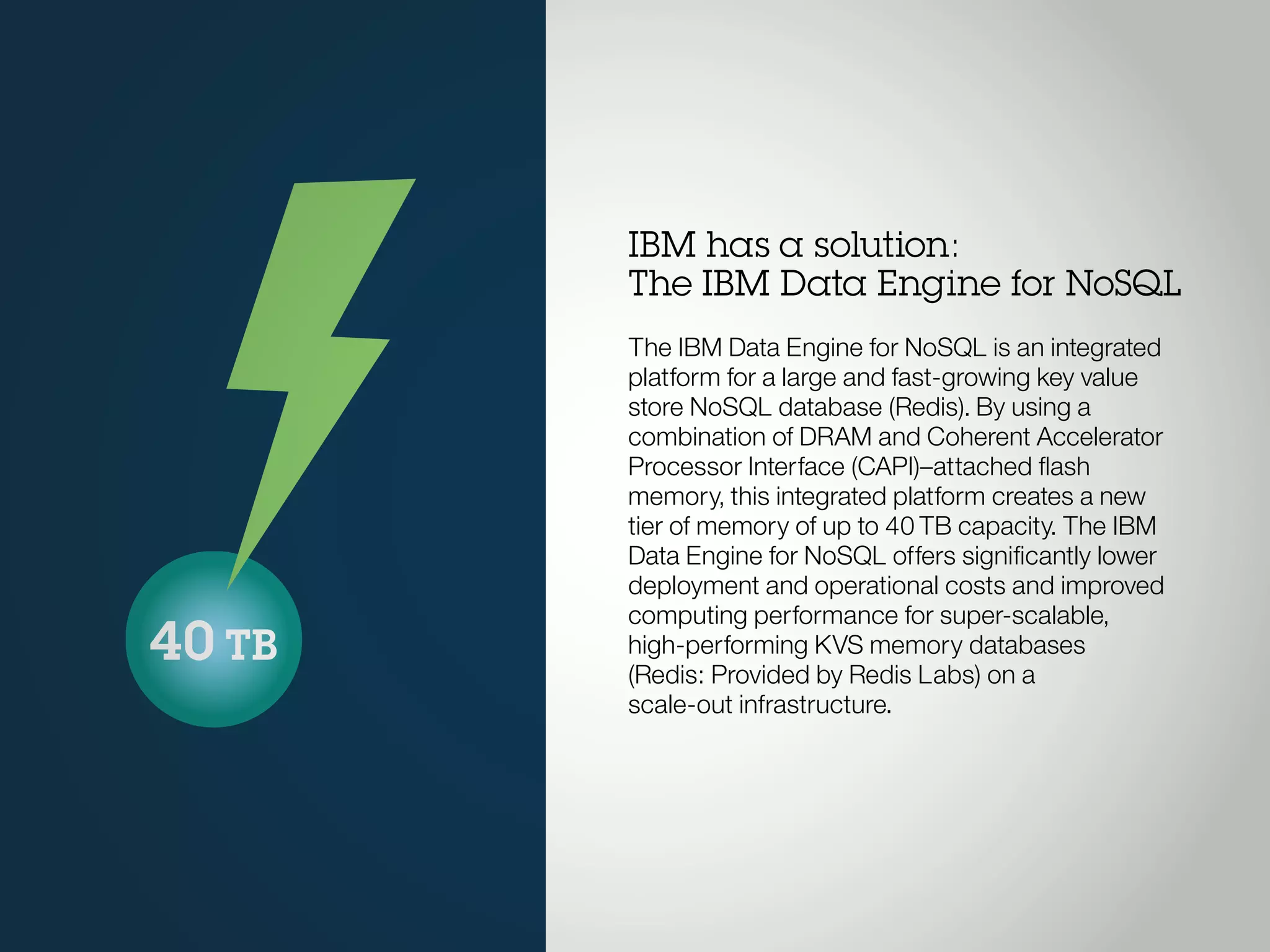 40 TB
IBM has a solution:
The IBM Data Engine for NoSQL
The IBM Data Engine for NoSQL is an integrated
platform for a large and fast-growing key value
store NoSQL database (Redis). By using a
combination of DRAM and Coherent Accelerator
Processor Interface (CAPI)–attached flash
memory, this integrated platform creates a new
tier of memory of up to 40TB capacity. The IBM
Data Engine for NoSQL offers significantly lower
deployment and operational costs and improved
computing performance for super-scalable,
high-performing KVS memory databases
(Redis: Provided by Redis Labs) on a
scale-out infrastructure.
 
