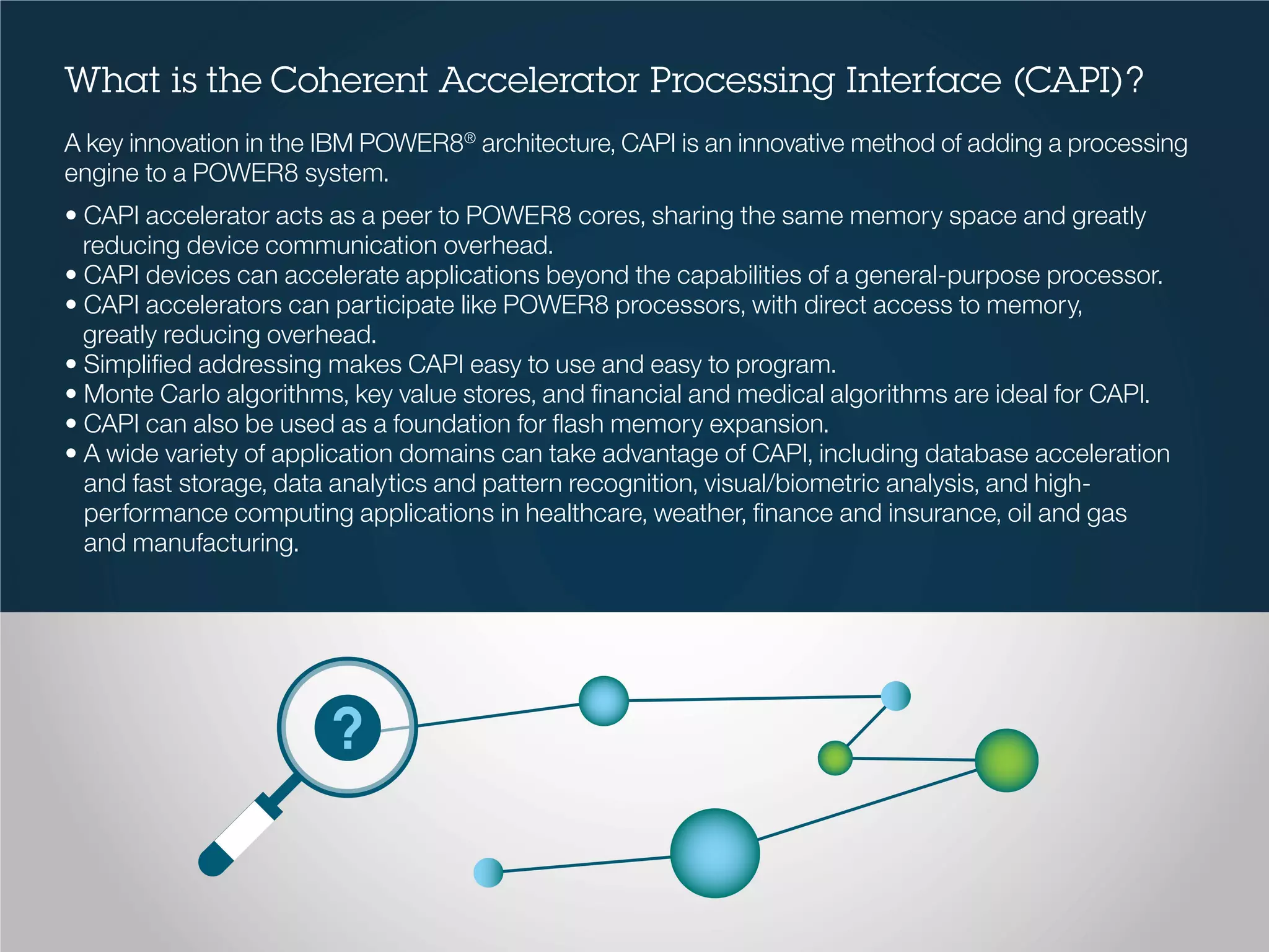 What is the Coherent Accelerator Processing Interface (CAPI)?
A key innovation in the IBM POWER8®
architecture, CAPI is an innovative method of adding a processing
engine to a POWER8 system.
• CAPI accelerator acts as a peer to POWER8 cores, sharing the same memory space and greatly
reducing device communication overhead.
• CAPI devices can accelerate applications beyond the capabilities of a general-purpose processor.
• CAPI accelerators can participate like POWER8 processors, with direct access to memory,
greatly reducing overhead.
• Simplified addressing makes CAPI easy to use and easy to program.
• Monte Carlo algorithms, key value stores, and financial and medical algorithms are ideal for CAPI.
• CAPI can also be used as a foundation for flash memory expansion.
• A wide variety of application domains can take advantage of CAPI, including database acceleration
and fast storage, data analytics and pattern recognition, visual/biometric analysis, and high-
performance computing applications in healthcare, weather, finance and insurance, oil and gas
and manufacturing.
 