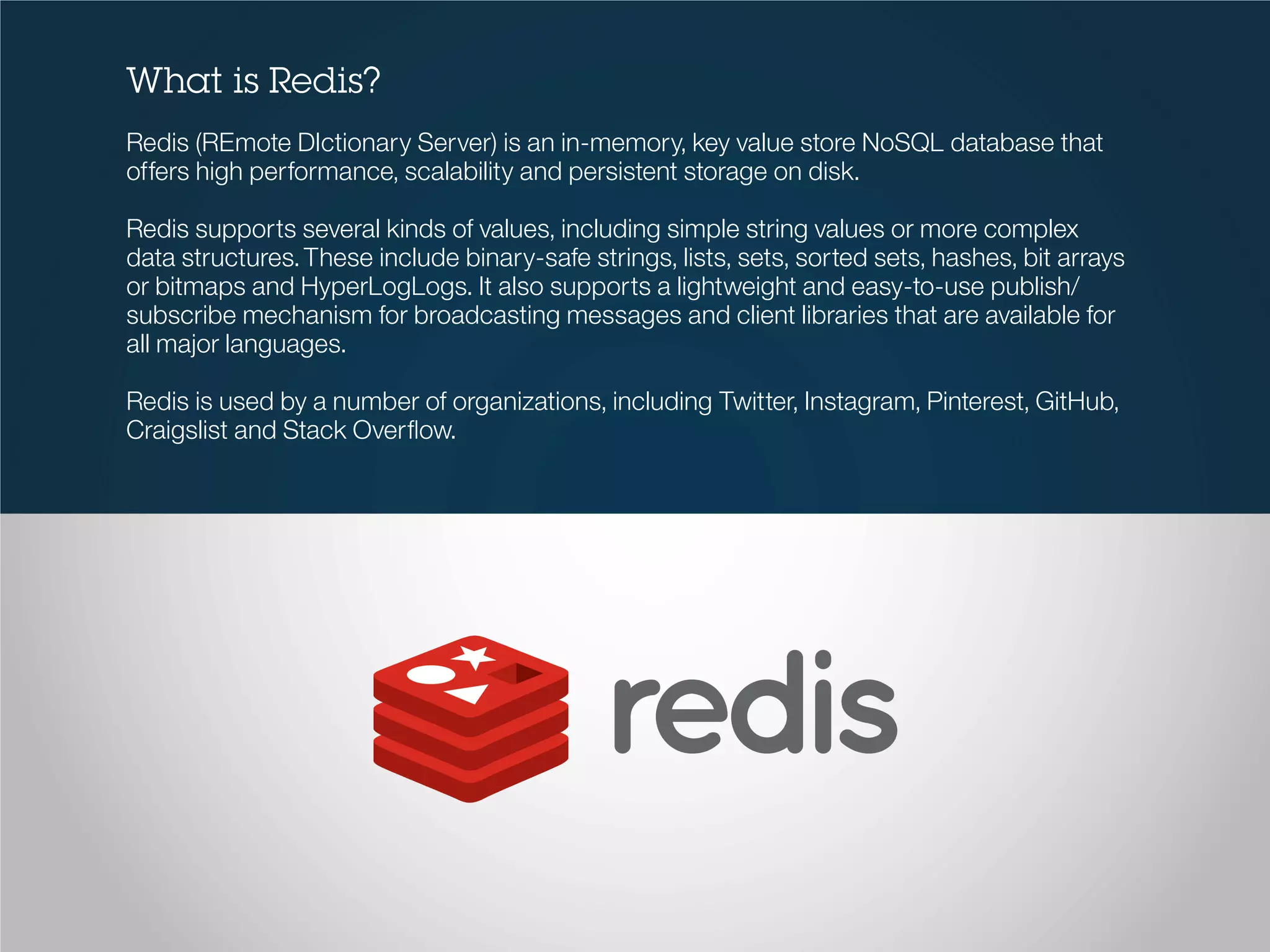 What is Redis?
Redis (REmote DIctionary Server) is an in-memory, key value store NoSQL database that
offers high performance, scalability and persistent storage on disk.
Redis supports several kinds of values, including simple string values or more complex
data structures.These include binary-safe strings, lists, sets, sorted sets, hashes, bit arrays
or bitmaps and HyperLogLogs. It also supports a lightweight and easy-to-use publish/
subscribe mechanism for broadcasting messages and client libraries that are available for
all major languages.
Redis is used by a number of organizations, including Twitter, Instagram, Pinterest, GitHub,
Craigslist and Stack Overflow.
 
