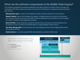 Redis Conﬁguration/
Setup/Provisioning
Redis Instance
KV Fcn
Block FcnDisk Utility
Linux
Kernel
Firmware
PSL
AFU
Up to 40 TB - Fiber Attached
Master Context
Adapter STUBData Flows
Conﬁguration Paths
Error Flows
Software Components of the
IBM Data Engine for NoSQL
What are the software components of the NoSQL Data Engine?
This software arrangement provides the application with direct access to the flash memory through a set
of developer APIs that provides a key value, and raw block I/O interfaces to manage and access the data in
flash memory.
Management Layer: Consists of the initialization scripts invoked at system boot and shutdown.
Master Context: Daemon that initializes the adapter, completes logical unit number (LUN) discovery
and mapping, does error recovery and health checking, addresses uncorrectable errors and manages
link events on behalf of client application software.
Block I/O APIs: Handle read/write requests for specific blocks and issue commands directly to the
accelerator function unit (AFU) to read/write data on a logical address in flash memory.
Key Value Storage APIs: Provide a generic key value database that forms the bridge between Redis
and the block I/O APIs.
Redis Instance: A commercial grade Redis implementation provided by Redis Labs.
 