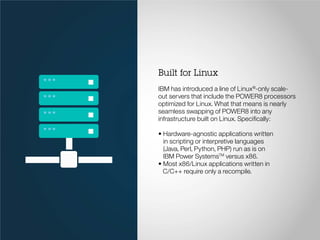 Built for Linux
IBM has introduced a line of Linux®
-only scale-
out servers that include the POWER8 processors
optimized for Linux. What that means is nearly
seamless swapping of POWER8 into any
infrastructure built on Linux. Specifically:
• Hardware-agnostic applications written
in scripting or interpretive languages
(Java, Perl, Python, PHP) run as is on
IBM Power SystemsTM
versus x86.
• Most x86/Linux applications written in
C/C++ require only a recompile.
 