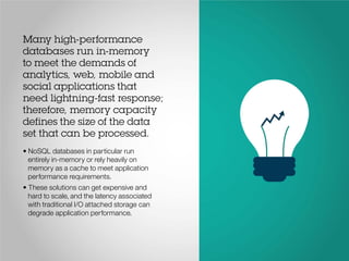Many high-performance
databases run in-memory
to meet the demands of
analytics, web, mobile and
social applications that
need lightning-fast response;
therefore, memory capacity
defines the size of the data
set that can be processed.
• NoSQL databases in particular run
entirely in-memory or rely heavily on
memory as a cache to meet application
performance requirements.
• These solutions can get expensive and
hard to scale, and the latency associated
with traditional I/O attached storage can
degrade application performance.
 