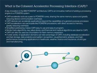 What is the Coherent Accelerator Processing Interface (CAPI)?
A key innovation in the IBM POWER8®
architecture, CAPI is an innovative method of adding a processing
engine to a POWER8 system.
• CAPI accelerator acts as a peer to POWER8 cores, sharing the same memory space and greatly
reducing device communication overhead.
• CAPI devices can accelerate applications beyond the capabilities of a general-purpose processor.
• CAPI accelerators can participate like POWER8 processors, with direct access to memory,
greatly reducing overhead.
• Simplified addressing makes CAPI easy to use and easy to program.
• Monte Carlo algorithms, key value stores, and financial and medical algorithms are ideal for CAPI.
• CAPI can also be used as a foundation for flash memory expansion.
• A wide variety of application domains can take advantage of CAPI, including database acceleration
and fast storage, data analytics and pattern recognition, visual/biometric analysis, and high-
performance computing applications in healthcare, weather, finance and insurance, oil and gas
and manufacturing.
 