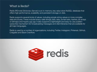 What is Redis?
Redis (REmote DIctionary Server) is an in-memory, key value store NoSQL database that
offers high performance, scalability and persistent storage on disk.
Redis supports several kinds of values, including simple string values or more complex
data structures.These include binary-safe strings, lists, sets, sorted sets, hashes, bit arrays
or bitmaps and HyperLogLogs. It also supports a lightweight and easy-to-use publish/
subscribe mechanism for broadcasting messages and client libraries that are available for
all major languages.
Redis is used by a number of organizations, including Twitter, Instagram, Pinterest, GitHub,
Craigslist and Stack Overflow.
 