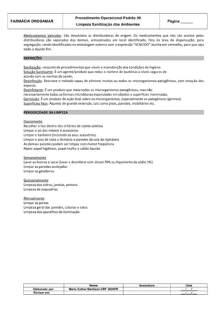 FARMÁCIA DROGAMAR

Procedimento Operacional Padrão 09
Limpeza Sanitização dos Ambientes

Página ______

Medicamentos Vencidos: São devolvidos às distribuidoras de origem. Os medicamentos que não são aceitos pelas
distribuidoras são separados dos demais, armazenados em local identificado, fora da área de dispensação, para
segregação, sendo identificados na embalagem externa com a expressão “VENCIDO” escrita em vermelho, para que seja
dado o devido fim.
DEFINIÇÕES
Sanitização: conjunto de procedimentos que visam a manutenção das condições de higiene.
Solução Sanitizante: É um agente/produto que reduz o número de bactérias a níveis seguros de
acordo com as normas de saúde.
Desinfecção: Descreve o método capaz de eliminar muitos ou todos os microrganismos patogênicos, com exceção dos
esporos.
Desinfetante: É um produto que mata todos os microrganismos patogênicos, mas não
necessariamente todas as formas microbianas esporuladas em objetos e superfícies inanimadas.
Germicida: É um produto de ação letal sobre os microrganismos, especialmente os patogênicos (germes).
Superfícies fixas: Aquelas de grande extensão, tais como pisos, paredes, mobiliários etc.
PERIODICIDADE DA LIMPEZA
Diariamente
Recolher o lixo dentro dos critérios de coleta seletiva
Limpar o pó dos móveis e acessórios
Limpar o banheiro (incluindo os seus acessórios)
Limpar o piso de toda a farmácia e paredes da sala de injetáveis
As demais paredes podem ser limpas com menor freqüência
Repor papel higiênico, papel toalha e sabão líquido
Semanalmente
Lavar as lixeiras e secar (lavar e desinfetar com álcool 70% ou hipoclorito de sódio 1%)
Limpar as paredes azulejadas
Limpar as geladeiras
Quinzenalmente
Limpeza dos vidros, janelas, peitoris
Limpeza de esquadrias
Mensalmente
Limpar as portas
Limpeza geral das paredes, colunas e tetos
Limpeza dos aparelhos de iluminação

Elaborado por:
Revisar em:

Nome
Maria Esther Barbizan CRF 3839PR

Assinatura

Data
___/___/___
___/___/___

 