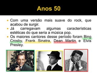  Com uma versão mais suave do rock, que
acabou de surgir.
 Já carregavam algumas características
estéticas do que seria a música pop.
 Os maiores cantores desse período foram Bing
Crosby, Frank Sinatra, Dean Martin e Elvis
Presley.
 