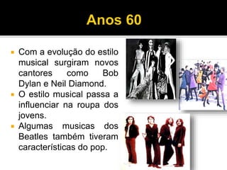  Com a evolução do estilo
musical surgiram novos
cantores como Bob
Dylan e Neil Diamond.
 O estilo musical passa a
influenciar na roupa dos
jovens.
 Algumas musicas dos
Beatles também tiveram
características do pop.
 