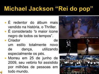  É redentor do álbum mais
vendido na história, o Thriller.
 É considerado “o maior ícone
negro de todos os tempos”.
 Criador de
um estilo totalmente novo
de dança, utilizando
especialmente os pés.
 Morreu em 25 de junho de
2009, seu velório foi assistido
por milhões de pessoas em
todo mundo.
 