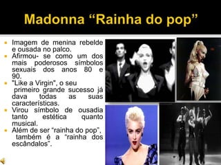  Imagem de menina rebelde
e ousada no palco.
 Afirmou- se como um dos
mais poderosos símbolos
sexuais dos anos 80 e
90.
 "Like a Virgin", o seu
primeiro grande sucesso já
dava todas as suas
características.
 Virou símbolo de ousadia
tanto estética quanto
musical.
 Além de ser “rainha do pop”,
também é a “rainha dos
escândalos”.
 