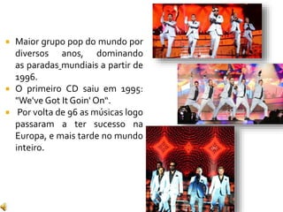  Maior grupo pop do mundo por
diversos anos, dominando
as paradas mundiais a partir de
1996.
 O primeiro CD saiu em 1995:
"We've Got It Goin' On“.
 Por volta de 96 as músicas logo
passaram a ter sucesso na
Europa, e mais tarde no mundo
inteiro.
 