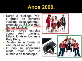  Surge o “College Pop”
( grupo de cantores
vestidos de estudantes),
exemplo de RBD e High
School Musical.
 Surge novas estrelas
como Arvil Lavigne,
Hilary, Lindsay Lohan e
Katy Perry.
 Muda- se a forma de
escutar as músicas.
 O pop se populariza
ainda mais com o
aumento da tecnologia.
 