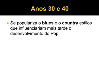  Se populariza o blues e o country estilos
que influenciariam mais tarde o
desenvolvimento do Pop.
 