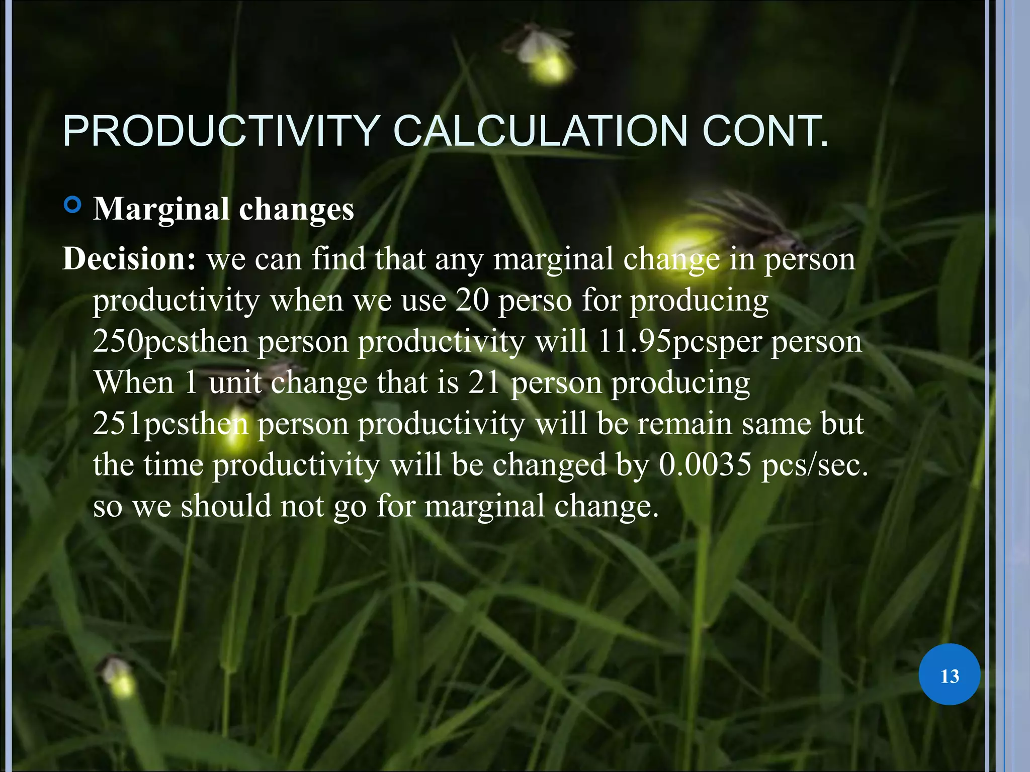PRODUCTIVITY CALCULATION CONT.
 Marginal changes
Decision: we can find that any marginal change in person
productivity when we use 20 perso for producing
250pcsthen person productivity will 11.95pcsper person
When 1 unit change that is 21 person producing
251pcsthen person productivity will be remain same but
the time productivity will be changed by 0.0035 pcs/sec.
so we should not go for marginal change.
13
 
