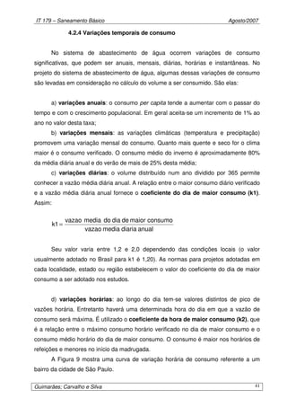 IT 179 – Saneamento Básico Agosto/2007
Guimarães; Carvalho e Silva 41
4.2.4 Variações temporais de consumo
No sistema de abastecimento de água ocorrem variações de consumo
significativas, que podem ser anuais, mensais, diárias, horárias e instantâneas. No
projeto do sistema de abastecimento de água, algumas dessas variações de consumo
são levadas em consideração no cálculo do volume a ser consumido. São elas:
a) variações anuais: o consumo per capita tende a aumentar com o passar do
tempo e com o crescimento populacional. Em geral aceita-se um incremento de 1% ao
ano no valor desta taxa;
b) variações mensais: as variações climáticas (temperatura e precipitação)
promovem uma variação mensal do consumo. Quanto mais quente e seco for o clima
maior é o consumo verificado. O consumo médio do inverno é aproximadamente 80%
da média diária anual e do verão de mais de 25% desta média;
c) variações diárias: o volume distribuído num ano dividido por 365 permite
conhecer a vazão média diária anual. A relação entre o maior consumo diário verificado
e a vazão média diária anual fornece o coeficiente do dia de maior consumo (k1).
Assim:
anualdiariamediavazao
consumomaiordediadomediavazao
1k =
Seu valor varia entre 1,2 e 2,0 dependendo das condições locais (o valor
usualmente adotado no Brasil para k1 é 1,20). As normas para projetos adotadas em
cada localidade, estado ou região estabelecem o valor do coeficiente do dia de maior
consumo a ser adotado nos estudos.
d) variações horárias: ao longo do dia tem-se valores distintos de pico de
vazões horária. Entretanto haverá uma determinada hora do dia em que a vazão de
consumo será máxima. É utilizado o coeficiente da hora de maior consumo (k2), que
é a relação entre o máximo consumo horário verificado no dia de maior consumo e o
consumo médio horário do dia de maior consumo. O consumo é maior nos horários de
refeições e menores no início da madrugada.
A Figura 9 mostra uma curva de variação horária de consumo referente a um
bairro da cidade de São Paulo.
 
