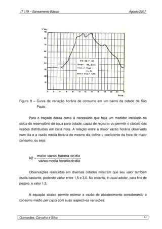 IT 179 – Saneamento Básico Agosto/2007
Guimarães; Carvalho e Silva 42
Figura 9 – Curva de variação horária de consumo em um bairro da cidade de São
Paulo.
Para o traçado dessa curva é necessário que haja um medidor instalado na
saída do reservatório de água para cidade, capaz de registrar ou permitir o cálculo das
vazões distribuídas em cada hora. A relação entre a maior vazão horária observada
num dia e a vazão média horária do mesmo dia define o coeficiente da hora de maior
consumo, ou seja:
diadohorariamediavazao
diadohorariavazaomaior
2k =
Observações realizadas em diversas cidades mostram que seu valor também
oscila bastante, podendo variar entre 1,5 e 3,0. No entanto, é usual adotar, para fins de
projeto, o valor 1,5.
A equação abaixo permite estimar a vazão de abastecimento considerando o
consumo médio per capta com suas respectivas variações:
 