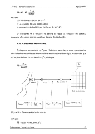 IT 179 – Saneamento Básico Agosto/2007
Guimarães; Carvalho e Silva 43
86400
q.P
.2k.1kQ =
em que:
Q = vazão média anual, em L.s-1
;
P = população da área abastecida; e
q = consumo médio diário per capta, em L.hab-1
.d-1
.
O coeficiente k1 é utilizado no cálculo de todas as unidades do sistema,
enquanto k2 é usado apenas no cálculo da rede de distribuição.
4.2.5. Capacidade das unidades
O diagrama apresentado na Figura 10 destaca as vazões a serem consideradas
em cada uma das unidades de um sistema de abastecimento de água. Observa-se que
todas elas derivam da vazão média (Q), dada por:
86400
q.P
Q =
Figura 10 – Diagrama do abastecimento.
em que:
Q = vazão média, em L.s-1
;
Captação
Rede de distribuição
ETA Reservatório
sDIST Qk2.k1.QQ +=
sAAT Q
t
24.k1.Q
Q +=s
ETA
PROD
Q
100
q
1.
t
24.k1.Q
Q +





+=
Qs
 