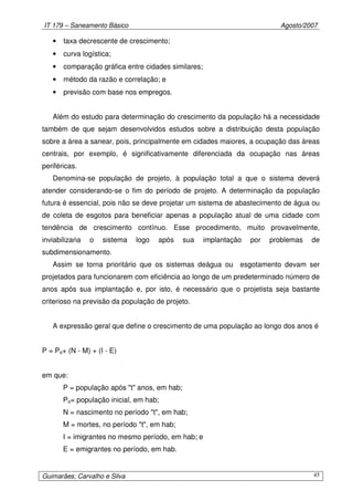 IT 179 – Saneamento Básico Agosto/2007
Guimarães; Carvalho e Silva 45
• taxa decrescente de crescimento;
• curva logística;
• comparação gráfica entre cidades similares;
• método da razão e correlação; e
• previsão com base nos empregos.
Além do estudo para determinação do crescimento da população há a necessidade
também de que sejam desenvolvidos estudos sobre a distribuição desta população
sobre a área a sanear, pois, principalmente em cidades maiores, a ocupação das áreas
centrais, por exemplo, é significativamente diferenciada da ocupação nas áreas
periféricas.
Denomina-se população de projeto, à população total a que o sistema deverá
atender considerando-se o fim do período de projeto. A determinação da população
futura é essencial, pois não se deve projetar um sistema de abastecimento de água ou
de coleta de esgotos para beneficiar apenas a população atual de uma cidade com
tendência de crescimento contínuo. Esse procedimento, muito provavelmente,
inviabilizaria o sistema logo após sua implantação por problemas de
subdimensionamento.
Assim se torna prioritário que os sistemas deágua ou esgotamento devam ser
projetados para funcionarem com eficiência ao longo de um predeterminado número de
anos após sua implantação e, por isto, é necessário que o projetista seja bastante
criterioso na previsão da população de projeto.
A expressão geral que define o crescimento de uma população ao longo dos anos é
P = Po+ (N - M) + (I - E)
em que:
P = população após "t" anos, em hab;
Po= população inicial, em hab;
N = nascimento no período "t", em hab;
M = mortes, no período "t", em hab;
I = imigrantes no mesmo período, em hab; e
E = emigrantes no período, em hab.
 