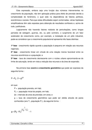 IT 179 – Saneamento Básico Agosto/2007
Guimarães; Carvalho e Silva 46
Esta expressão, embora seja uma função dos números intervenientes no
crescimento da população, não tem aplicação prática para efeito de previsão devido a
complexidade do fenômeno, o qual está na dependência de fatores políticos,
econômicos e sociais. Para que estas dificuldades sejam contornadas, várias hipóteses
simplificadoras têm sido expostas para obtenção de resultados confiáveis e, acima de
tudo, justificáveis.
Logicamente não havendo fatores notáveis de perturbações, como longos
períodos de estiagem, guerras, etc, ou pelo contrário, o surgimento de um fator
acelerador de crescimento como, por exemplo, a instalação de um pólo industrial,
pode-se considerar que o crescimento populacional apresenta três fases distintas:
1ª fase - crescimento rápido quando a população é pequena em relação aos recursos
regionais;
2ª fase - crescimento linear em virtude de uma relação menos favorável entre os
recursos econômicos e a população; e
3ª fase - taxa de crescimento decrescente com o núcleo urbano aproximando-se do
limite de saturação, tendo em vista a redução dos recursos e da área de expansão.
Na primeira fase ocorre o crescimento geométrico que pode ser expresso da
seguinte forma :
( ) t
o g1.PP ∆
+=
em que:
P = população prevista, em hab;
Po = população inicial do projeto, em hab;
∆t = intervalo de anos da previsão; em anos; e
g = taxa de crescimento geométrico que pode ser obtida através de pares
conhecidos (ano Ti , população Pi ), da seguinte forma :
( )
( )
1P-Pg
1T-2T
1
12 −=
 
