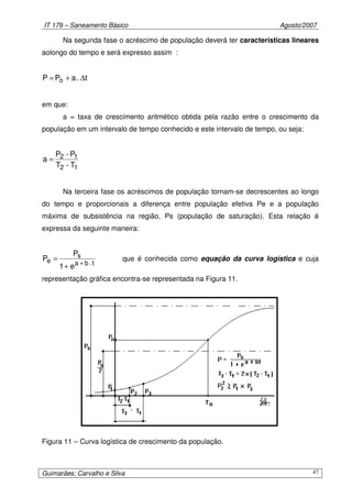 IT 179 – Saneamento Básico Agosto/2007
Guimarães; Carvalho e Silva 47
Na segunda fase o acréscimo de população deverá ter características lineares
aolongo do tempo e será expresso assim :
t.aPP o ∆+=
em que:
a = taxa de crescimento aritmético obtida pela razão entre o crescimento da
população em um intervalo de tempo conhecido e este intervalo de tempo, ou seja:
12
12
T-T
P-P
a =
Na terceira fase os acréscimos de população tornam-se decrescentes ao longo
do tempo e proporcionais a diferença entre população efetiva Pe e a população
máxima de subsistência na região, Ps (população de saturação). Esta relação é
expressa da seguinte maneira:
t.ba
s
e
e1
P
P
+
+
= que é conhecida como equação da curva logística e cuja
representação gráfica encontra-se representada na Figura 11.
Figura 11 – Curva logística de crescimento da população.
 
