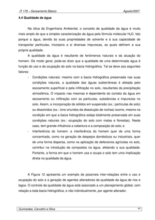 IT 179 – Saneamento Básico Agosto/2007
Guimarães; Carvalho e Silva 49
4.4 Qualidade de água
Na ótica da Engenharia Ambiental, o conceito de qualidade da água é muito
mais amplo do que a simples caracterização da água pela fórmula molecular H2O. Isto
porque a água, devido às suas propriedades de solvente e à sua capacidade de
transportar partículas, incorpora a si diversas impurezas, as quais definem a sua
própria qualidade.
A qualidade da água é resultante de fenômenos naturais e da atuação do
homem. De modo geral, pode-se dizer que a qualidade de uma determinada água é
função do uso e da ocupação do solo na bacia hidrográfica. Tal se deve aos seguintes
fatores:
- Condições naturais: mesmo com a bacia hidrográfica preservada nas suas
condições naturais, a qualidade das águas subterrâneas é afetada pelo
escoamento superficial e pela infiltração no solo, resultantes da precipitação
atmosférica. O impacto nas mesmas é dependente do contato da água em
escoamento ou infiltração com as partículas, substâncias e impurezas no
solo. Assim, a incorporação de sólidos em suspensão (ex.: partículas de solo)
ou dissolvidos (ex.: íons oriundos da dissolução de rochas) ocorre, mesmo na
condição em que a bacia hidrográfica esteja totalmente preservada em suas
condições naturais (ex.: ocupação do solo com matas e florestas). Neste
caso, tem grande influência a cobertura e a composição do solo; e
- Interferência do homem: a interferência do homem quer de uma forma
concentrada, como na geração de despejos domésticos ou industriais, quer
de uma forma dispersa, como na aplicação de defensivos agrícolas no solo,
contribui na introdução de compostos na água, afetando a sua qualidade.
Portanto, a forma em que o homem usa e ocupa o solo tem uma implicação
direta na qualidade da água.
A Figura 12 apresenta um exemplo de possíveis inter-relações entre o uso e
ocupação do solo e a geração de agentes alteradores da qualidade da água de rios e
lagos. O controle da qualidade da água está associado a um planejamento global, com
relação a toda bacia hidrográfica, e não individualmente, por agente alterador.
 