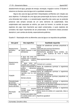 IT 179 – Saneamento Básico Agosto/2007
Guimarães; Carvalho e Silva 33
abastecimento de água, geração de energia, recreação, irrigação e outros. O Quadro 5
relaciona os diversos usos da água com a qualidade necessária.
Alguns dos usos da água permitem interpretações conflitantes com relação aos
seus objetivos. A utilização de uma água para preservação da fauna e da flora possui
uma dimensão bem ampla, e a caracterização específica dos seres que se pretende
preservar está sempre cercada de um certo elemento de subjetividade. Esta
subjetividade está associada ao arbítrio, por parte do homem, no sentido de quais
espécies ele julga mais importante que sejam preservadas, e quais espécies ele
considera não sejam importantes de ser preservadas. O mecanismo desse processo
decisório é, sem sombra de dúvida, essencialmente polêmico.
Quadro 5 - Associação entre os diferentes usos da água e os requisitos de qualidade.
Uso geral Uso específico Qualidade requerida
Abastecimento
doméstico de
água
Consumo humano,
higiene pessoal e usos
domésticos
Isentas de substâncias químicas prejudiciais à
saúde
Adequada para serviços Domésticos
Baixa agressividade e dureza
Esteticamente agradável (baixa turbidez, cor,
sabor e odor; ausência de micro e macro
organismos)
A água não entra em
contanto com o produto
(refrigeração, caldeira,
etc.)
Baixa agressividade e dureza
A água entra em
contanto com o produto
Variável com o produto
Abastecimento
industrial
A água é incorporada ao
produto (alimentos,
bebida, etc.)
Isenta de substâncias químicas e organismos
patógenos
Esteticamente agradável
Hortaliças, produtos
ingeridos crus ou com
casca
Isenta de substâncias químicas e organismos
prejudiciais à saúde
Salinidade não excessiva
Irrigação
Demais culturas
Isenta de substâncias químicas prejudiciais ao
solo e às plantações
Salinidade não excessiva
Dessedentação
de animais
----
Isenta de substâncias químicas e organismos
prejudiciais à saúde dos animais
Preservação da
fauna e da flora
----
Variável com os requisitos ambientais da fauna e
da flora que se deseja preservar
Contato primário
(contato direto com o
meio líquido)
Isenta de substâncias químicas e organismos
prejudiciais à saúde
Baixos teores de sólidos em suspensão, óleos e
graxas
Recreação de
lazer
Contato secundário (não
há contato direto com o
meio líquido)
Aparência agradável
 