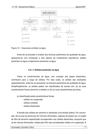 IT 179 – Saneamento Básico Agosto/2007
Guimarães; Carvalho e Silva 52
Figura 13 – Impurezas contidas na água.
Antes de se proceder à análise dos diversos parâmetros de qualidade da água,
apresenta-se uma introdução a dois tópicos de fundamental importância: sólidos
presentes na água e organismos presentes na água.
4.4.1.1 Sólidos presentes na água
Todos os contaminantes da água, com exceção dos gases dissolvidos,
contribuem para a carga de sólidos. Por esta razão, os sólidos são analisados
separadamente, antes de se apresentar os diversos parâmetros de qualidade da água.
Simplificadamente, os sólidos podem ser classificados de acordo com (a) as suas
características físicas (tamanho e estado) ou (b) as suas características químicas.
a) classificação pelas características físicas
- sólidos em suspensão
- sólidos coloidais
- sólidos dissolvidos
A divisão dos sólidos por tamanho é sobretudo uma divisão prática. Por conven-
ção, diz-se que as partículas de menores dimensões, capazes de passar por um papel
de filtro de tamanho especificado correspondem aos sólidos dissolvidos, enquanto que
as de maiores dimensões, retidas pelo filtro são consideradas sólidos em suspensão. A
 