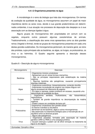IT 179 – Saneamento Básico Agosto/2007
Guimarães; Carvalho e Silva 54
4.4.1.2 Organismos presentes na água
A microbiologia é o ramo da biologia que trata dos microrganismos. Em termos
da avaliação da qualidade da água, os microrganismos assumem um papel de maior
importância dentre os seres vivos, devido à sua grande predominância em determi-
nados ambientes, à sua atuação nos processos de depuração dos despejos ou à sua
associação com as doenças ligadas à água.
Alguns grupos de microrganismos têm propriedades em comum com os
vegetais, enquanto outros possuem algumas características de animais.
Tradicionalmente, a classificação dos seres vivos apresentava como os dois grandes
reinos (Vegetal e Animal), tendo-se grupos de microrganismos presentes em cada uma
destas grandes subdivisões. Os microrganismos pertencem, de maneira geral, ao reino
dos protistas, cujos principais são as bactérias, as algas, os fungos, os protozoários, os
vírus e os helmintos. O Quadro seguinte apresenta a descrição desses
microorganismos.
Quadro 8 – Descrição de alguns microorganismos
Microorganismo Descrição
Bactérias
- Organismos monera unicelulares
- Apresentam-se em várias formas e tamanhos,
- São os principais responsáveis pela estabilização da matéria
orgânica.
- Algumas bactérias são patogênicas, causando principalmente
doenças intestinais.
Algas
- Organismos autotróficos, fotossintetizantes, contendo clorofila.
- Importantes na produção de oxigénio nos corpos d'água e em
alguns processos de tratamento de esgotos
- Em lagos e represas, podem proliferar em excesso, causando uma
deterioração da qualidade da água
Fungos
- Organismos aeróbios, multicelulares, não fotossintéticos,
heterotróficos.
- Também de grande importância na decomposição da matéria
orgânica.
- Podem crescer em condições de baixo pH.
Protozoários
- Organismos unicelulares sem parede celular
- A maioria é aeróbia ou facultativa
- Alimentam-se de bactérias, algas e outros microrganismos.
- São essenciais no tratamento biológico para a manutenção de um
equilíbrio entre os diversos grupos
- Alguns são patogênicos
Vírus
- Organismos parasitas, formados pela associação de material
genético (DNA ou RNA) e uma carapaça proteica.
- Causam doenças e podem ser de difícil remoção no tratamento da
água ou do esgoto
 