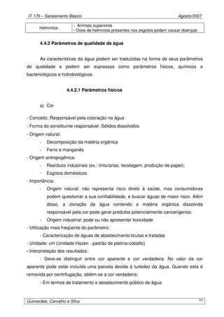 IT 179 – Saneamento Básico Agosto/2007
Guimarães; Carvalho e Silva 55
Helmintos
- Animais superiores
- Ovos de helmintos presentes nos esgotos podem causar doenças
4.4.2 Parâmetros de qualidade da água
As características da água podem ser traduzidas na forma de seus parâmetros
de qualidade e podem ser expressos como parâmetros físicos, químicos e
bacteriológicos e hidrobiológicos.
4.4.2.1 Parâmetros físicos
a) Cor
- Conceito: Responsável pela coloração na água
- Forma do constituinte responsável: Sólidos dissolvidos
- Origem natural:
- Decomposição da matéria orgânica
- Ferro e manganês
- Origem antropogênica:
- Resíduos industriais (ex.: tinturarias, tecelagem, produção de papel);
- Esgotos domésticos
- Importância:
- Origem natural: não representa risco direto à saúde, mas consumidores
podem questionar a sua confiabilidade, e buscar águas de maior risco. Além
disso, a cloração da água contendo a matéria orgânica dissolvida
responsável pela cor pode gerar produtos potencialmente cancerígenos;
- Origem industrial: pode ou não apresentar toxicidade
- Utilização mais freqüente do parâmetro:
- Caracterização de águas de abastecimento brutas e tratadas
- Unidade: uH (Unidade Hazen - padrão de platina-cobalto)
- Interpretação dos resultados:
- Deve-se distinguir entre cor aparente e cor verdadeira. No valor da cor
aparente pode estar incluída uma parcela devida à turbidez da água. Quando esta é
removida por centrifugação, obtém-se a cor verdadeira;
- Em termos de tratamento e abastecimento público de água:
 